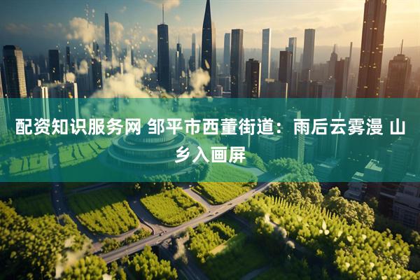 配资知识服务网 邹平市西董街道：雨后云雾漫 山乡入画屏