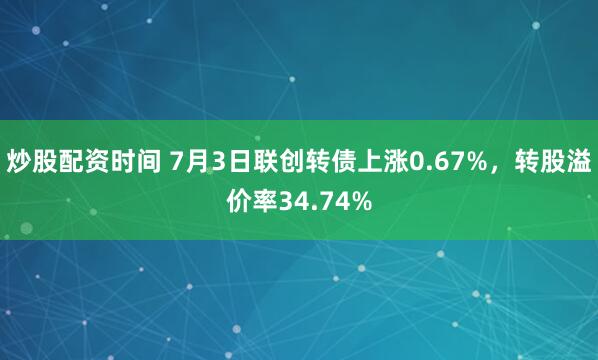 炒股配资时间 7月3日联创转债上涨0.67%，转股溢价率34.74%