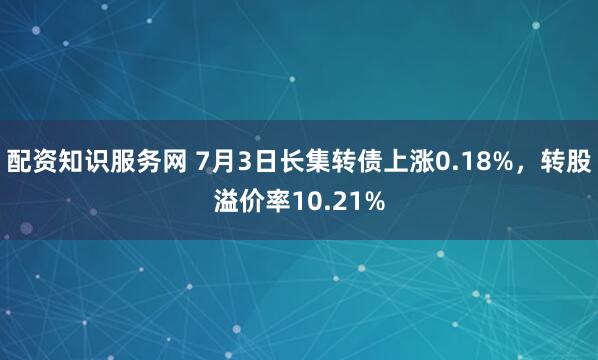 配资知识服务网 7月3日长集转债上涨0.18%，转股溢价率10.21%