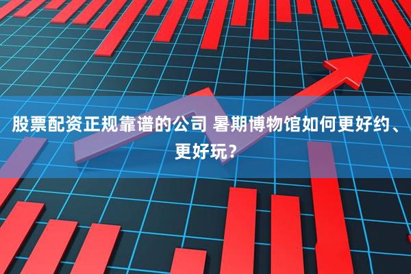 股票配资正规靠谱的公司 暑期博物馆如何更好约、更好玩？