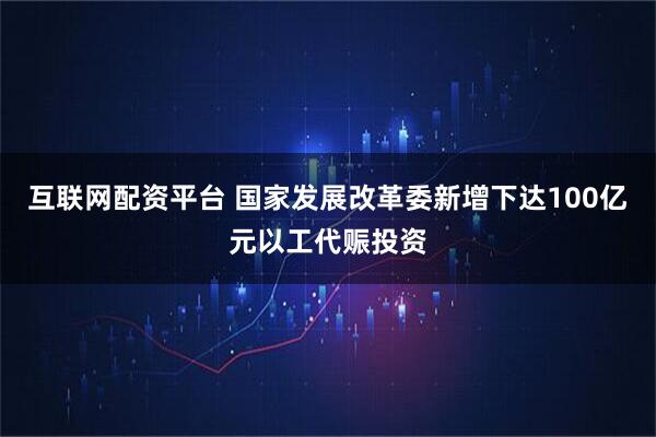互联网配资平台 国家发展改革委新增下达100亿元以工代赈投资