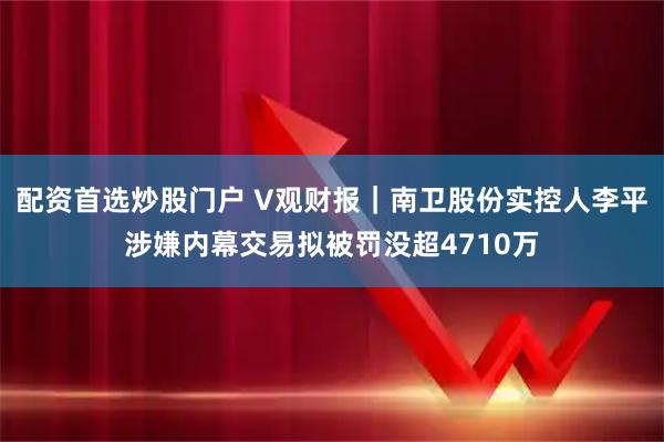 配资首选炒股门户 V观财报｜南卫股份实控人李平涉嫌内幕交易拟被罚没超4710万