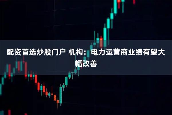 配资首选炒股门户 机构：电力运营商业绩有望大幅改善
