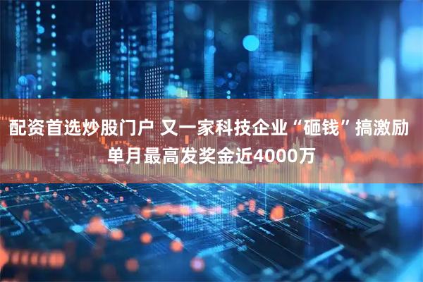配资首选炒股门户 又一家科技企业“砸钱”搞激励 单月最高发奖金近4000万