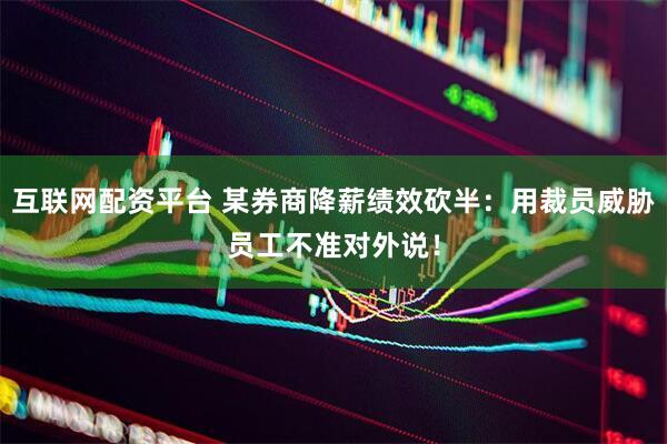 互联网配资平台 某券商降薪绩效砍半：用裁员威胁员工不准对外说！