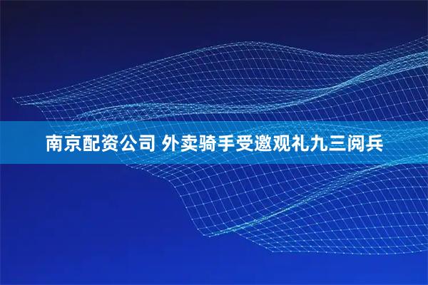 南京配资公司 外卖骑手受邀观礼九三阅兵