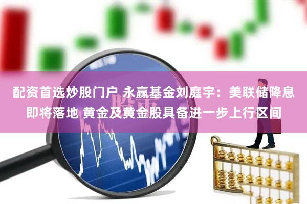 配资首选炒股门户 永赢基金刘庭宇：美联储降息即将落地 黄金及黄金股具备进一步上行区间