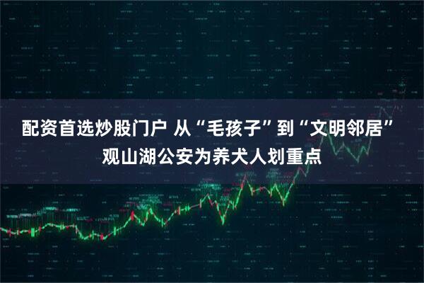 配资首选炒股门户 从“毛孩子”到“文明邻居” 观山湖公安为养犬人划重点