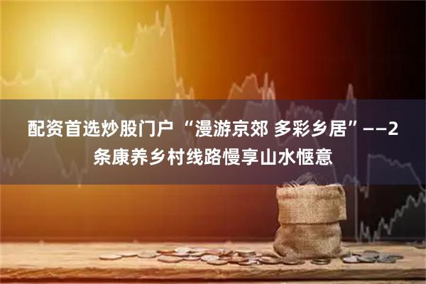 配资首选炒股门户 “漫游京郊 多彩乡居”——2条康养乡村线路慢享山水惬意