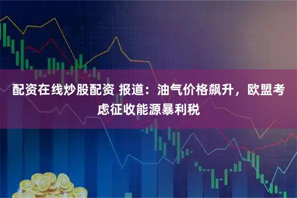配资在线炒股配资 报道：油气价格飙升，欧盟考虑征收能源暴利税