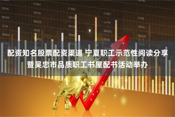 配资知名股票配资渠道 宁夏职工示范性阅读分享暨吴忠市品质职工书屋配书活动举办