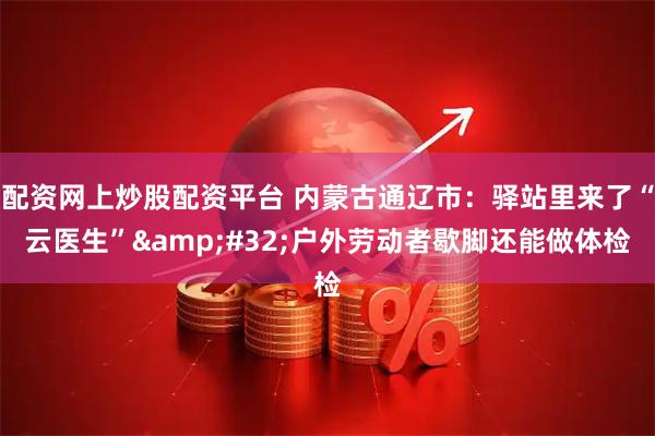 配资网上炒股配资平台 内蒙古通辽市：驿站里来了“云医生” 户外劳动者歇脚还能做体检