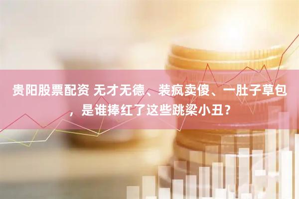 贵阳股票配资 无才无德、装疯卖傻、一肚子草包，是谁捧红了这些跳梁小丑？