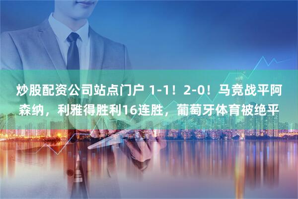 炒股配资公司站点门户 1-1！2-0！马竞战平阿森纳，利雅得胜利16连胜，葡萄牙体育被绝平