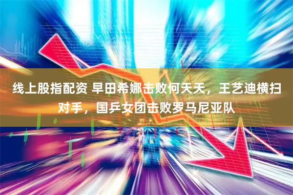线上股指配资 早田希娜击败何天天，王艺迪横扫对手，国乒女团击败罗马尼亚队