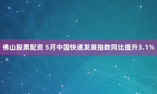 佛山股票配资 5月中国快递发展指数同比提升3.1%
