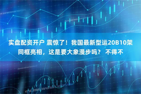 实盘配资开户 震惊了！我国最新型运20B10架同框亮相，这是要大象漫步吗？ 不得不