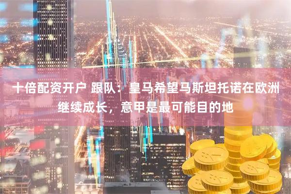 十倍配资开户 跟队：皇马希望马斯坦托诺在欧洲继续成长，意甲是最可能目的地